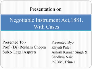 Presentation on

   Negotiable Instrument Act,1881.
             With Cases

Presented To:-             Presented By:-
Prof. (Dr) Resham Chopra   Khyati Patel
Sub.:- Legal Aspects       Ashish Kumar Singh &
                           Sandhya Nair.
                           PGDM, Trim-1
 