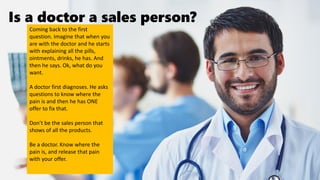 Is a doctor a sales person?
Coming back to the first
question. Imagine that when you
are with the doctor and he starts
with explaining all the pills,
ointments, drinks, he has. And
then he says. Ok, what do you
want.
A doctor first diagnoses. He asks
questions to know where the
pain is and then he has ONE
offer to fix that.
Don’t be the sales person that
shows of all the products.
Be a doctor. Know where the
pain is, and release that pain
with your offer.
 