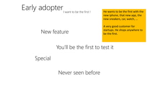 Early adopterI want to be the first !
New feature
You’ll be the first to test it
Special
Never seen before
He wants to be the first with the
new iphone, that new app, the
new sneakers, car, watch, …
A very good customer for
startups. He shops anywhere to
be the first.
 