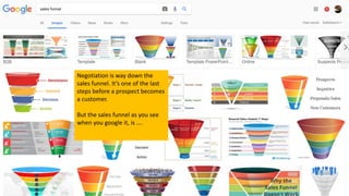 Negotiation is way down the
sales funnel. It’s one of the last
steps before a prospect becomes
a customer.
But the sales funnel as you see
when you google it, is ….
 