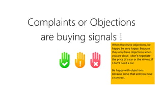 Complaints or Objections
are buying signals !
When they have objections, be
happy, be very happy. Because
they only have objections when
you are close. I don’t negotiate
the price of a car or the rimms, if
I don’t need a car.
Be happy with objections.
Because solve that and you have
a contract.
 