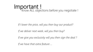 Know ALL objections before you negotiate !
Important !
If I lower the price, will you then buy our product?
If we deliver next week, will you then buy?
If we give you exclusivity will you then sign the deal ?
If we have that extra feature …
 