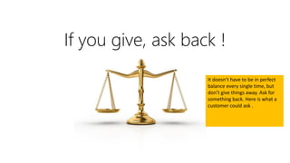 If you give, ask back !
It doesn’t have to be in perfect
balance every single time, but
don’t give things away. Ask for
something back. Here is what a
customer could ask .
 