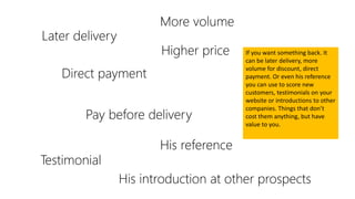 Later delivery
More volume
Direct payment
Pay before delivery
Higher price
His reference
Testimonial
His introduction at other prospects
If you want something back. It
can be later delivery, more
volume for discount, direct
payment. Or even his reference
you can use to score new
customers, testimonials on your
website or introductions to other
companies. Things that don’t
cost them anything, but have
value to you.
 