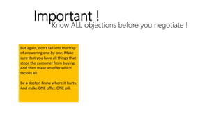 Know ALL objections before you negotiate !
Important !
But again, don’t fall into the trap
of answering one by one. Make
sure that you have all things that
stops the customer from buying.
And then make an offer which
tackles all.
Be a doctor. Know where it hurts.
And make ONE offer. ONE pill.
 