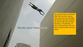 Reculer pour mieux sauter
No, you don’t have to make that
offer then and there. Say you
have to give that some thought.
Say that for that kind of decision
you need to talk with the other
founders, or shareholders. Or
even invent someone. Take your
time to make that offer she can’t
refuse.
 