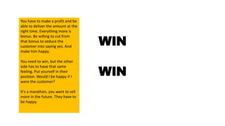 WIN
WIN
You have to make a profit and be
able to deliver the amount at the
right time. Everything more is
bonus. Be willing to cut from
that bonus to seduce the
customer into saying yes. And
make him happy.
You need to win, but the other
side has to have that same
feeling. Put yourself in their
position. Would I be happy if I
were the customer?
It’s a marathon, you want to sell
more in the future. They have to
be happy.
 