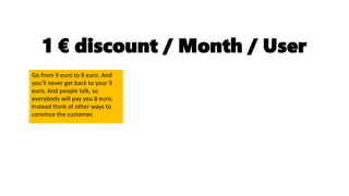 1 € discount / Month / User
Go from 9 euro to 8 euro. And
you’ll never get back to your 9
euro. And people talk, so
everybody will pay you 8 euro.
Instead think of other ways to
convince the customer.
 