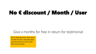 No € discount / Month / User
Give x months for free in return for testimonial
Don’t drop the price. Give some
months for free. Calculate what
you lose and try to win it with
what you ask back.
 