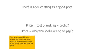 There is no such thing as a good price.
Price = cost of making + profit ?
Price = what the fool is willing to pay ?
First Iphone was 500 euro,
second 600 euro. Next 1100
euro? As long as the customer
stays ‘foolish’ they will raise the
price.
 