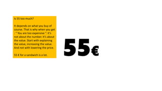 55€
Is 55 too much?
It depends on what you buy of
course. That is why when you get
: “ You are too expensive “. It’s
not about the number. It’s about
the value. Start with explaining
the value, increasing the value.
And not with lowering the price.
55 € for a sandwich is a lot.
 