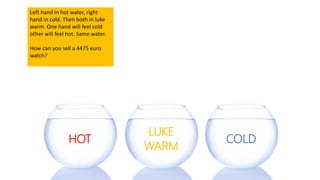 HOT COLD
LUKE
WARM
Left hand in hot water, right
hand in cold. Then both in luke
warm. One hand will feel cold
other will feel hot. Same water.
How can you sell a 4475 euro
watch?
 