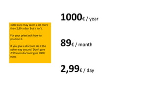 1000€ / year
89€ / month
2,99€ / day
1000 euro may seem a lot more
than 2,99 a day. But it isn’t.
For your price look how to
position it.
If you give a discount do it the
other way around. Don’t give
2,99 euro discount give 1000
euro.
 