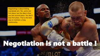 Negotiation is not a battle !
Negotiating is about letting
everybody win. Yes, some win
first place, but the idea is that
you win second place. You don’t
lose first place. That is the best
way to maintain a long
relationship.
 