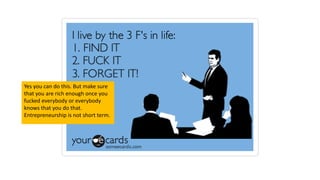 Yes you can do this. But make sure
that you are rich enough once you
fucked everybody or everybody
knows that you do that.
Entrepreneurship is not short term.
 