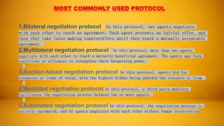 MOST COMMONLY USED PROTOCOL
1.Bilateral negotiation protocol: In this protocol, two agents negotiate
with each other to reach an agreement. Each agent presents an initial offer, and
then they take turns making counteroffers until they reach a mutually acceptable
agreement.
2.Multilateral negotiation protocol In this protocol, more than two agents
negotiate with each other to reach a mutually beneficial agreement. The agents may form
coalitions or alliances to strengthen their bargaining power.
3.Auction-based negotiation protocol: In this protocol, agents bid for
resources or items of value, with the highest bidder being awarded the resource or item.
4.Mediated negotiation protocol In this protocol, a third party mediator
facilitates the negotiation process between two or more agents.
5.Automated negotiation protocol In this protocol, the negotiation process is
entirely automated, and AI agents negotiate with each other without human intervention.
 