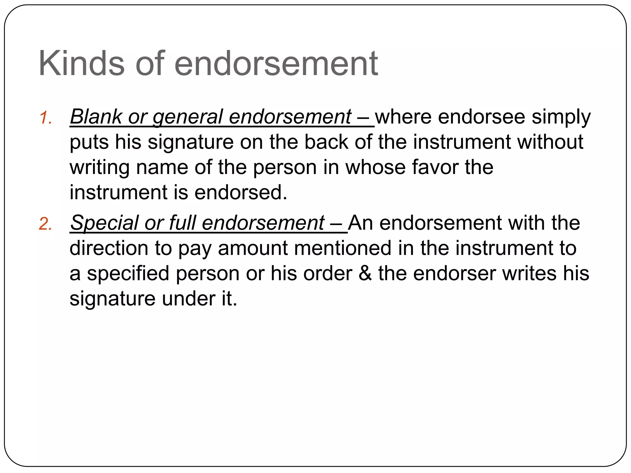 Kinds of endorsement
1. Blank or general endorsement – where endorsee simply
puts his signature on the back of the instrument without
writing name of the person in whose favor the
instrument is endorsed.
2. Special or full endorsement – An endorsement with the
direction to pay amount mentioned in the instrument to
a specified person or his order & the endorser writes his
signature under it.
 