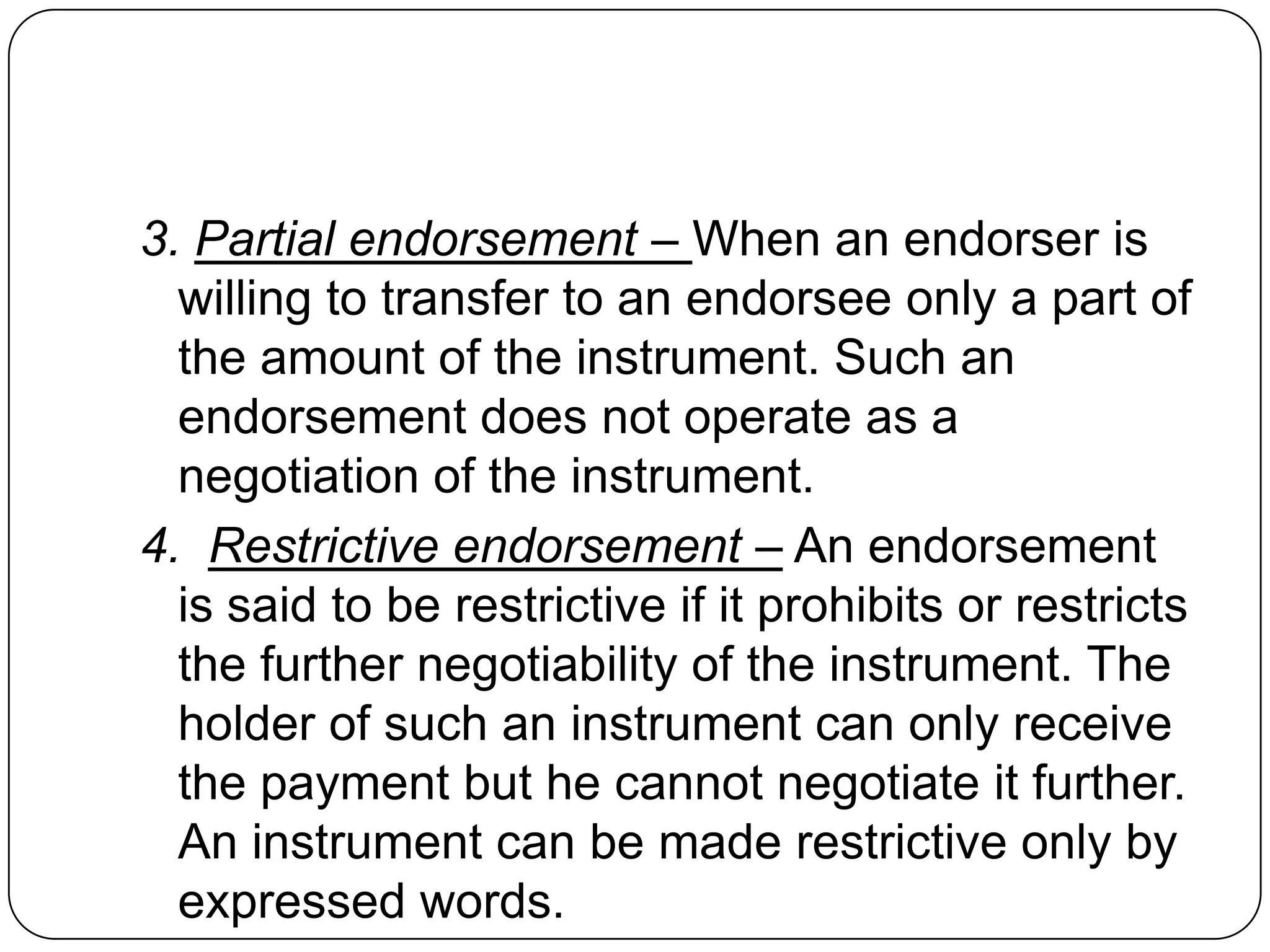 3. Partial endorsement – When an endorser is
willing to transfer to an endorsee only a part of
the amount of the instrument. Such an
endorsement does not operate as a
negotiation of the instrument.
4. Restrictive endorsement – An endorsement
is said to be restrictive if it prohibits or restricts
the further negotiability of the instrument. The
holder of such an instrument can only receive
the payment but he cannot negotiate it further.
An instrument can be made restrictive only by
expressed words.
 