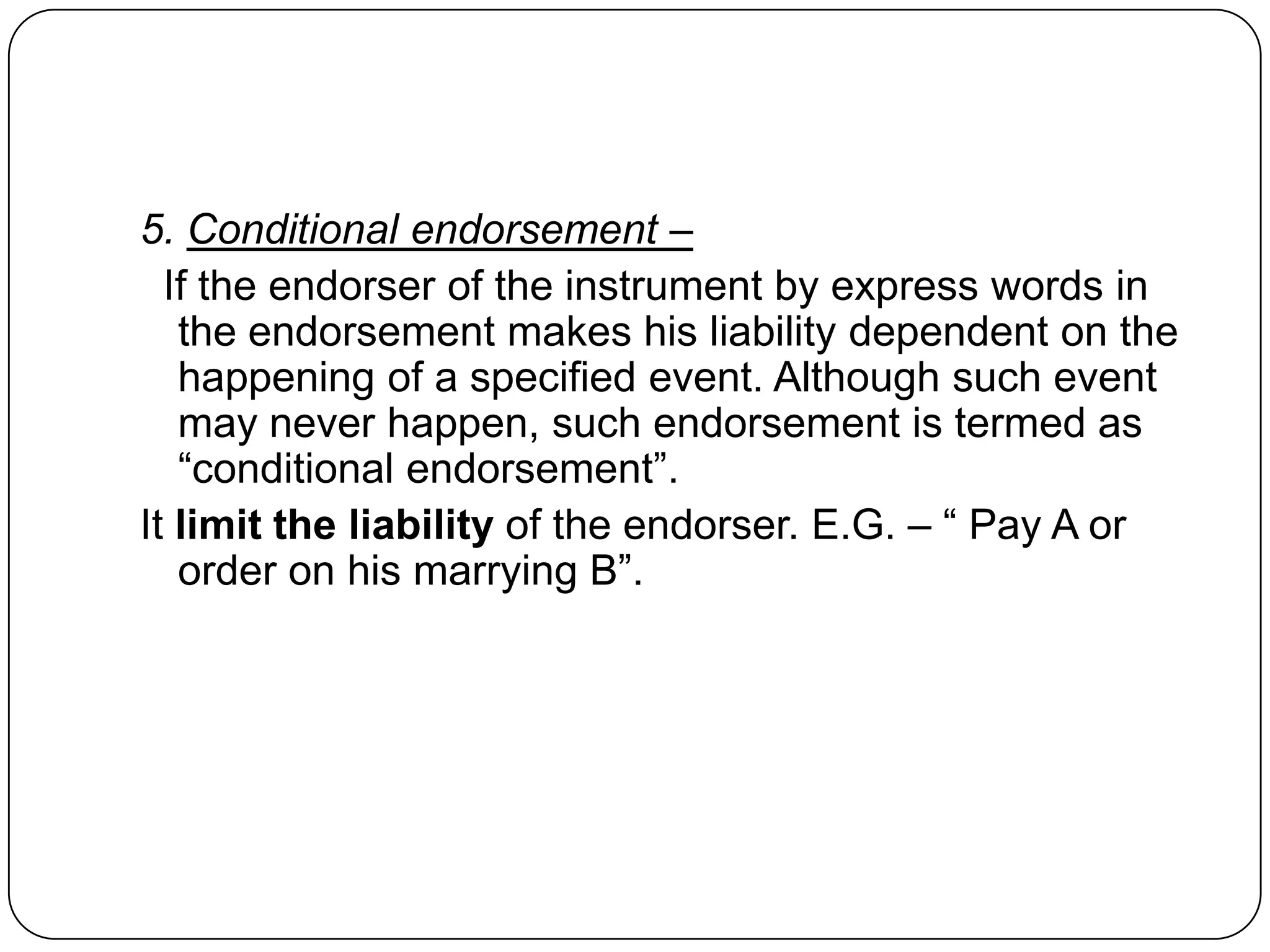 5. Conditional endorsement –
If the endorser of the instrument by express words in
the endorsement makes his liability dependent on the
happening of a specified event. Although such event
may never happen, such endorsement is termed as
“conditional endorsement”.
It limit the liability of the endorser. E.G. – “ Pay A or
order on his marrying B”.
 