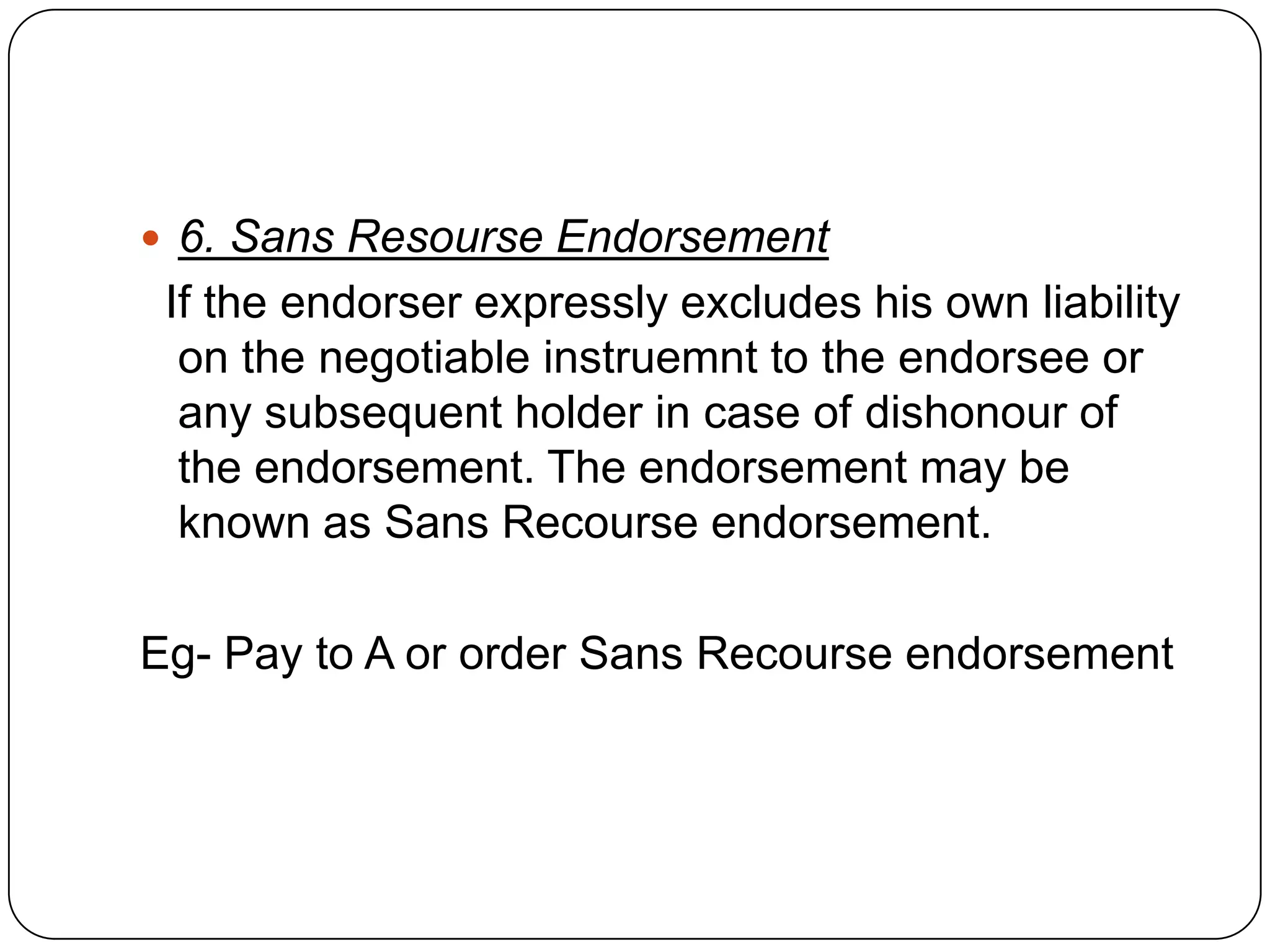 6. Sans Resourse Endorsement
If the endorser expressly excludes his own liability
on the negotiable instruemnt to the endorsee or
any subsequent holder in case of dishonour of
the endorsement. The endorsement may be
known as Sans Recourse endorsement.
Eg- Pay to A or order Sans Recourse endorsement
 