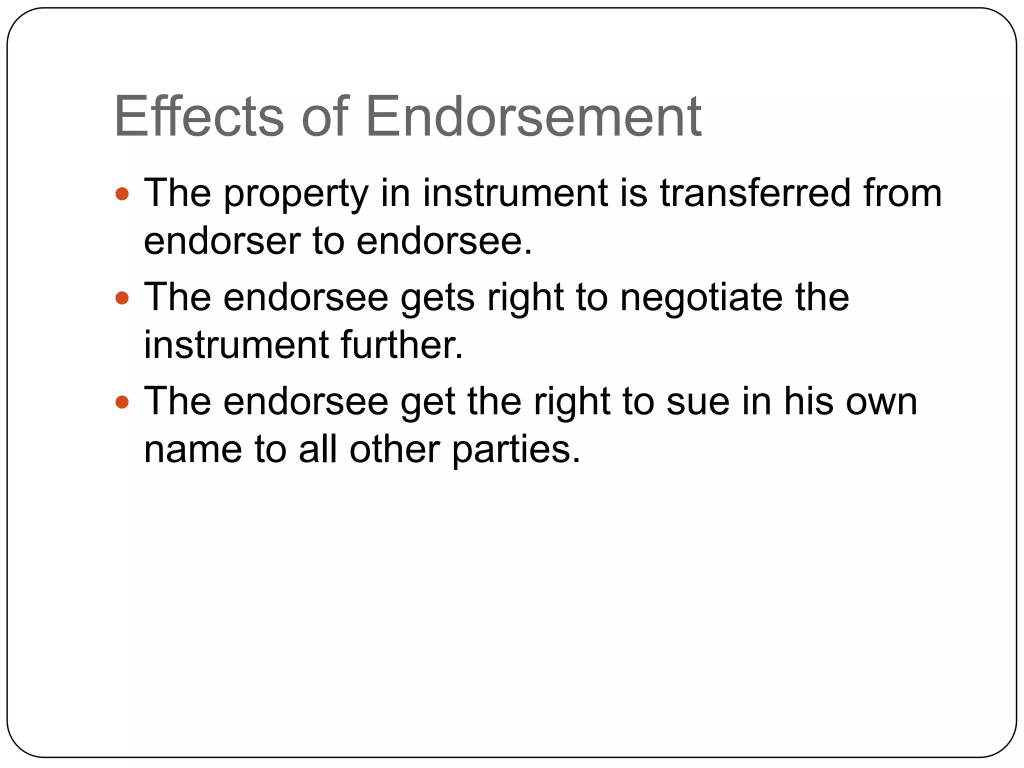 Effects of Endorsement
 The property in instrument is transferred from
endorser to endorsee.
 The endorsee gets right to negotiate the
instrument further.
 The endorsee get the right to sue in his own
name to all other parties.
 
