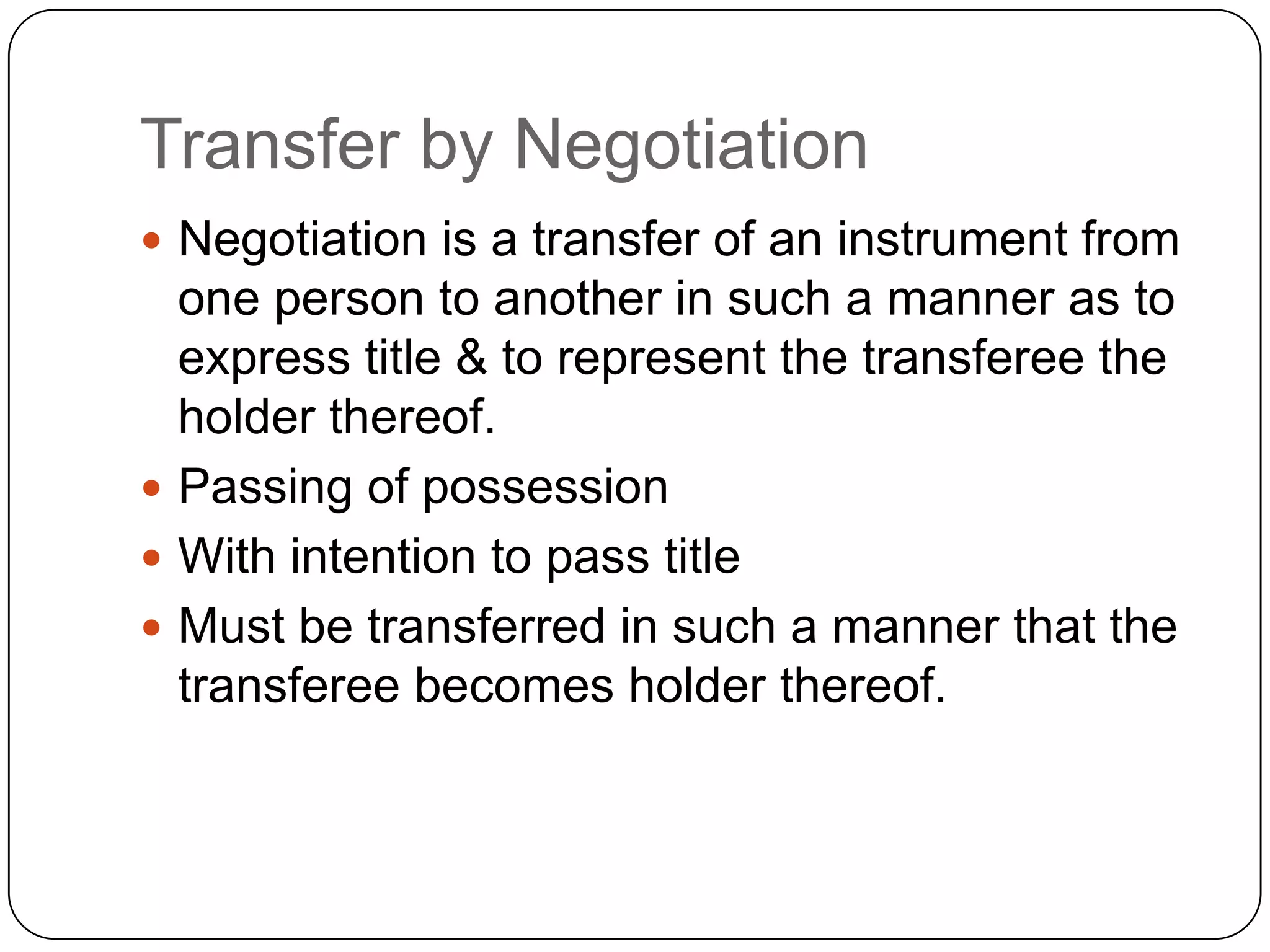 Transfer by Negotiation
 Negotiation is a transfer of an instrument from
one person to another in such a manner as to
express title & to represent the transferee the
holder thereof.
 Passing of possession
 With intention to pass title
 Must be transferred in such a manner that the
transferee becomes holder thereof.
 