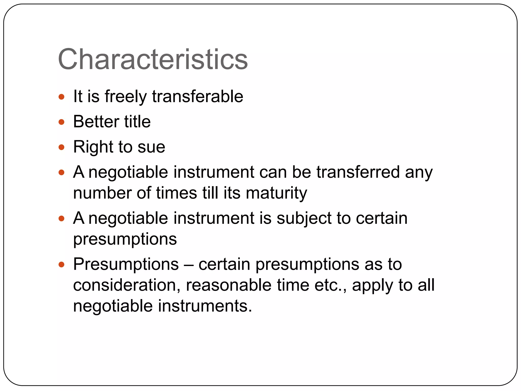 Characteristics
 It is freely transferable
 Better title
 Right to sue
 A negotiable instrument can be transferred any
number of times till its maturity
 A negotiable instrument is subject to certain
presumptions
 Presumptions – certain presumptions as to
consideration, reasonable time etc., apply to all
negotiable instruments.
 
