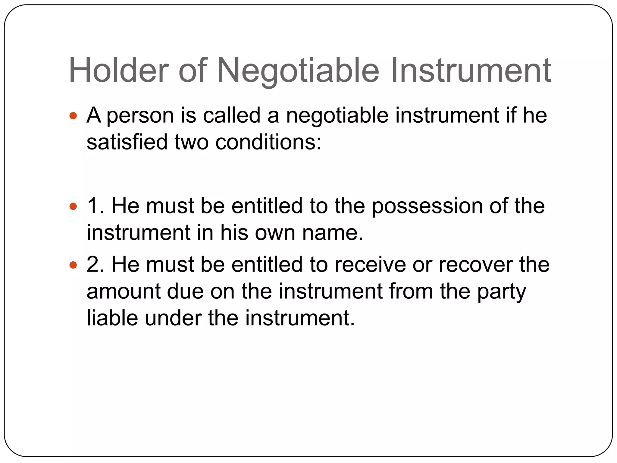 Holder of Negotiable Instrument
 A person is called a negotiable instrument if he
satisfied two conditions:
 1. He must be entitled to the possession of the
instrument in his own name.
 2. He must be entitled to receive or recover the
amount due on the instrument from the party
liable under the instrument.
 