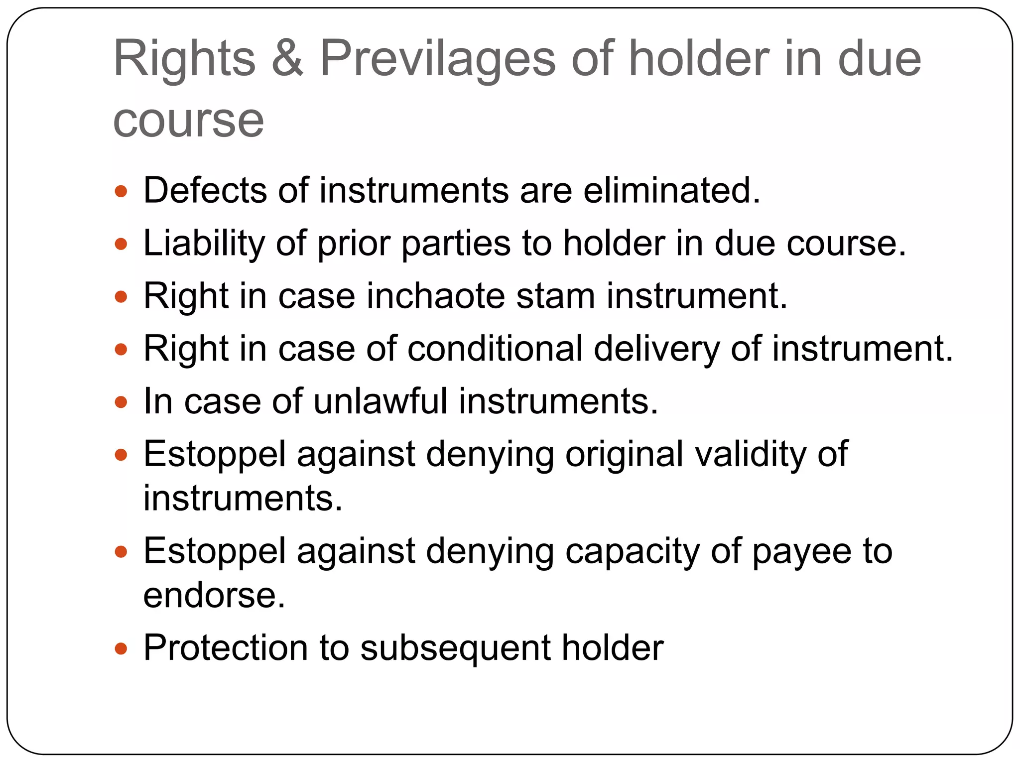 Rights & Previlages of holder in due
course
 Defects of instruments are eliminated.
 Liability of prior parties to holder in due course.
 Right in case inchaote stam instrument.
 Right in case of conditional delivery of instrument.
 In case of unlawful instruments.
 Estoppel against denying original validity of
instruments.
 Estoppel against denying capacity of payee to
endorse.
 Protection to subsequent holder
 