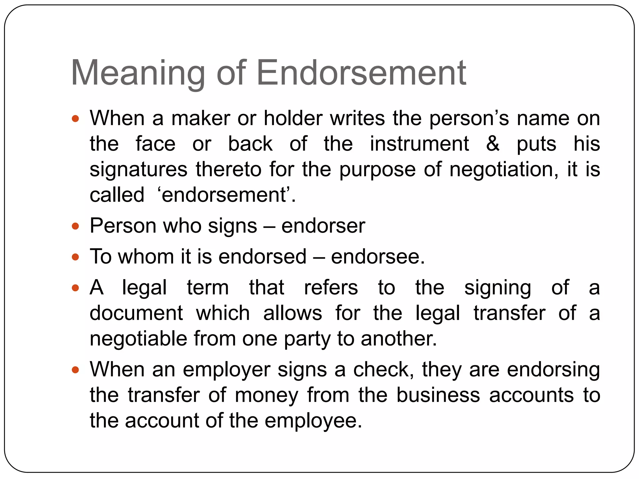 Meaning of Endorsement
 When a maker or holder writes the person‟s name on
the face or back of the instrument & puts his
signatures thereto for the purpose of negotiation, it is
called „endorsement‟.
 Person who signs – endorser
 To whom it is endorsed – endorsee.
 A legal term that refers to the signing of a
document which allows for the legal transfer of a
negotiable from one party to another.
 When an employer signs a check, they are endorsing
the transfer of money from the business accounts to
the account of the employee.
 