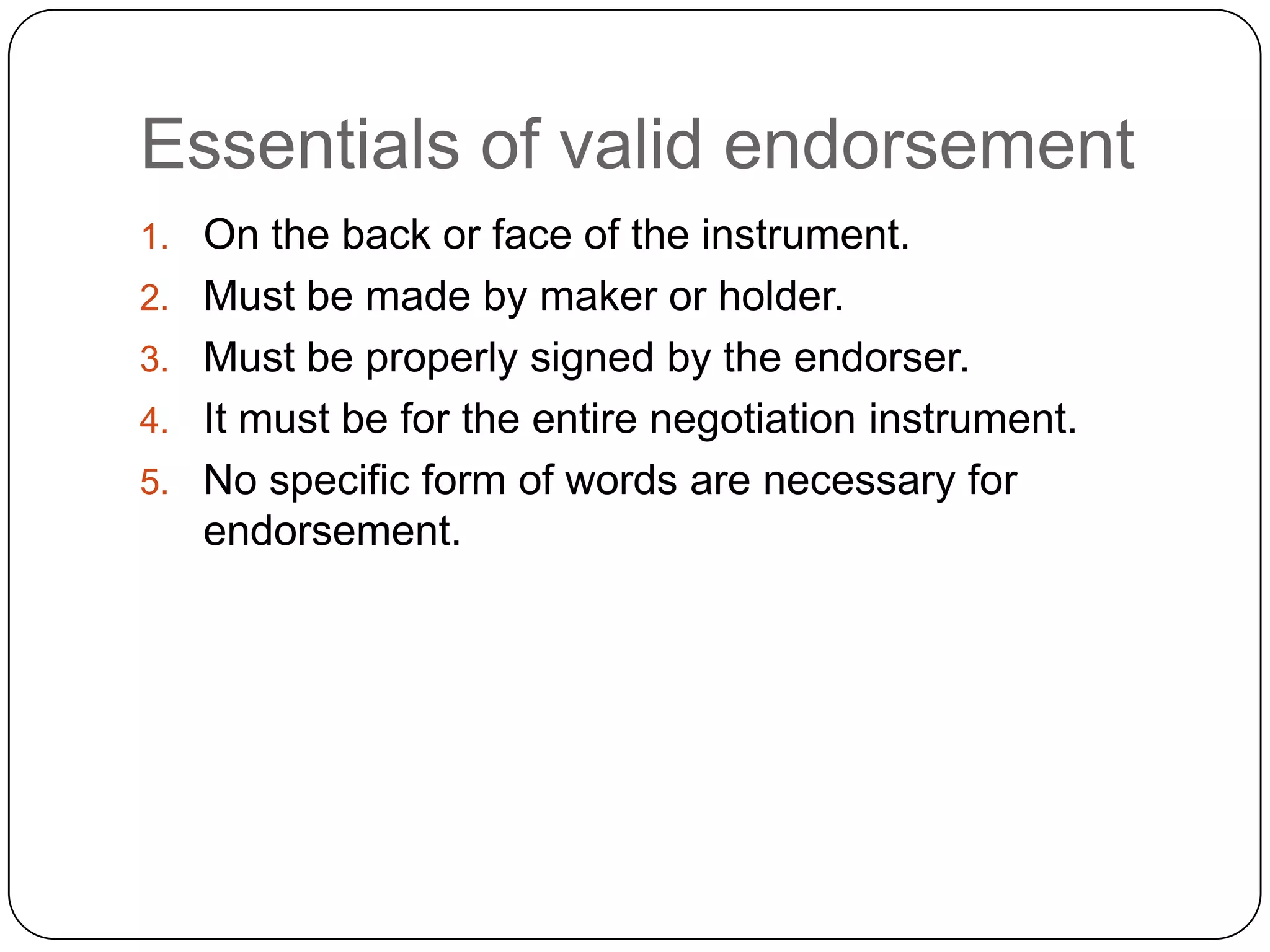 Essentials of valid endorsement
1. On the back or face of the instrument.
2. Must be made by maker or holder.
3. Must be properly signed by the endorser.
4. It must be for the entire negotiation instrument.
5. No specific form of words are necessary for
endorsement.
 