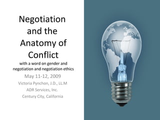Negotiation  and the  Anatomy of Conflict with a word on gender and negotiation and negotiation ethics May 11-12, 2009 Victoria Pynchon, J.D., LL.M ADR Services, Inc.  Century City, California 