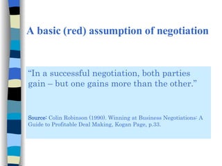 A basic (red) assumption of negotiation “ In a successful negotiation, both parties gain – but one gains more than the other.” Source:  Colin Robinson (1990). Winning at Business Negotiations: A Guide to Profitable Deal Making, Kogan Page, p.33. 