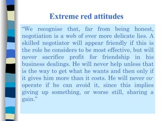 Extreme red attitudes “ We recognise that, far from being honest, negotiation is a web of ever more delicate lies. A skilled negotiator will appear friendly if this is the role he considers to be most effective, but will never sacrifice profit for friendship in his business dealings. He will never help unless that is the way to get what he wants and then only if it gives him more than it costs. He will never co-operate if he can avoid it, since this implies giving up something, or worse still, sharing a gain.” 