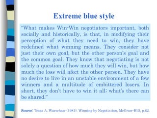 Extreme blue style “ What makes Win-Win negotiators important, both socially and historically, is that, in modifying their perception of what they need to win, they have redefined what winning means. They consider not just their own goal, but the other person’s goal and the common goal. They know that negotiating is not solely a question of how much they will win, but how much the loss will afect the other person. They have no desire to live in an unstable environment of a few winners and a multitude of embittered losers. In short, they don’t have to win it all; what’s there can be shared.” Source:  Tessa A. Warschaw (1981). Winning by Negotiation, McGraw-Hill, p.62. 