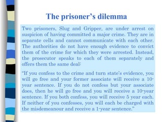 The prisoner’s dilemma Two prisoners, Slug and Gripper, are under arrest on suspicion of having committed a major crime. They are in separate cells and cannot communicate with each other. The authorities do not have enough evidence to convict them of the crime for which they were arrested. Instead, the prosecutor speaks to each of them separately and offers them the same deal: “ If you confess to the crime and turn state’s evidence, you will go free and your former associate will receive a 10-year sentence. If you do not confess but your associate does, then he will go free and you will receive a 10-year sentence. If you both confess, you will receive 5 year each. If neither of you confesses, you will each be charged with the misdemeanour and receive a 1-year sentence.” 