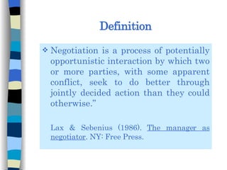 Definition Negotiation is a process of potentially opportunistic interaction by which two or more parties, with some apparent conflict, seek to do better through jointly decided action than they could otherwise.” Lax & Sebenius (1986).  The manager as negotiator . NY: Free Press. 