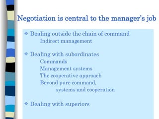 Negotiation is central to the manager’s job Dealing outside the chain of command  Indirect management Dealing with subordinates Commands Management systems The cooperative approach Beyond pure command,  systems and cooperation Dealing with superiors 