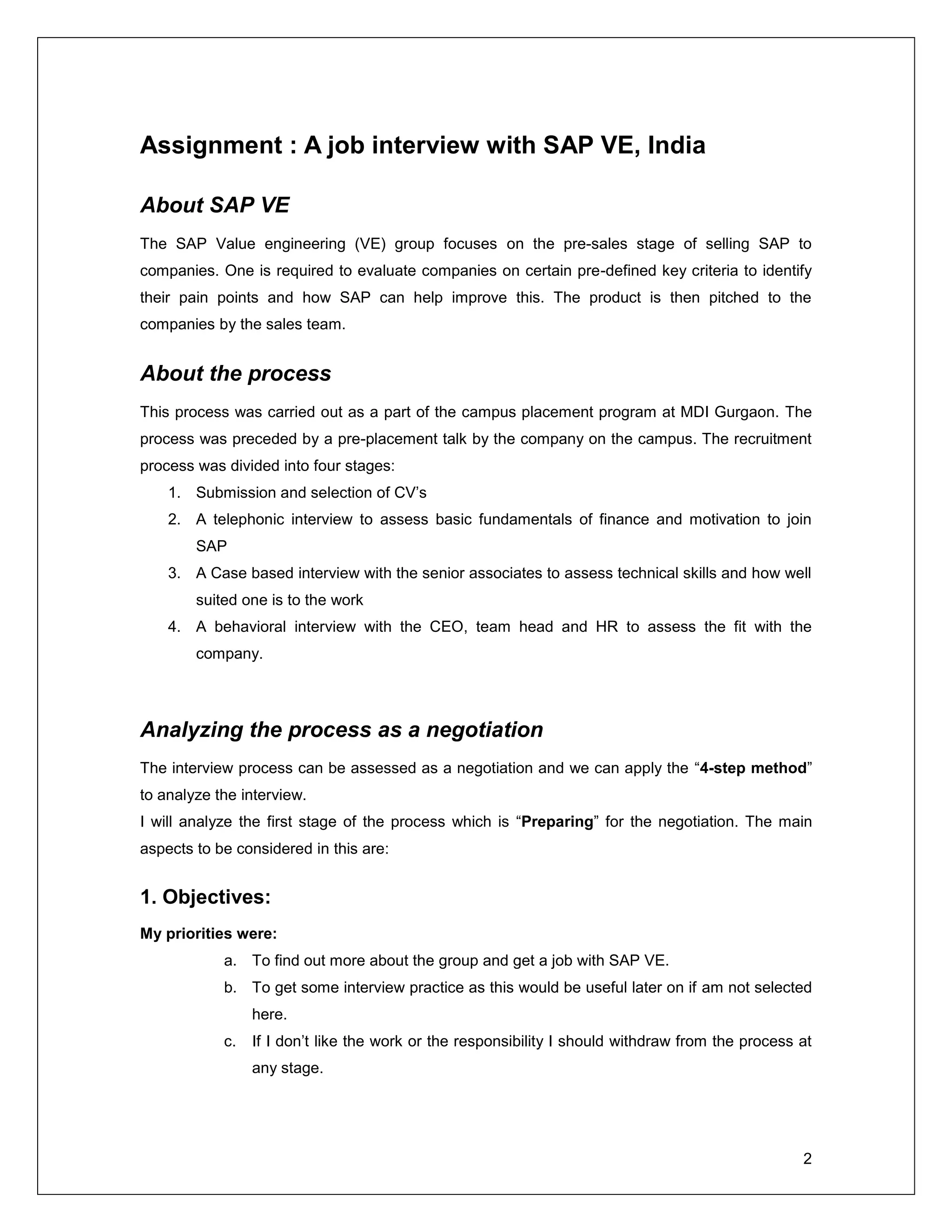 2
Assignment : A job interview with SAP VE, India
About SAP VE
The SAP Value engineering (VE) group focuses on the pre-sales stage of selling SAP to
companies. One is required to evaluate companies on certain pre-defined key criteria to identify
their pain points and how SAP can help improve this. The product is then pitched to the
companies by the sales team.
About the process
This process was carried out as a part of the campus placement program at MDI Gurgaon. The
process was preceded by a pre-placement talk by the company on the campus. The recruitment
process was divided into four stages:
1. Submission and selection of CV’s
2. A telephonic interview to assess basic fundamentals of finance and motivation to join
SAP
3. A Case based interview with the senior associates to assess technical skills and how well
suited one is to the work
4. A behavioral interview with the CEO, team head and HR to assess the fit with the
company.
Analyzing the process as a negotiation
The interview process can be assessed as a negotiation and we can apply the “4-step method”
to analyze the interview.
I will analyze the first stage of the process which is “Preparing” for the negotiation. The main
aspects to be considered in this are:
1. Objectives:
My priorities were:
a. To find out more about the group and get a job with SAP VE.
b. To get some interview practice as this would be useful later on if am not selected
here.
c. If I don’t like the work or the responsibility I should withdraw from the process at
any stage.
 