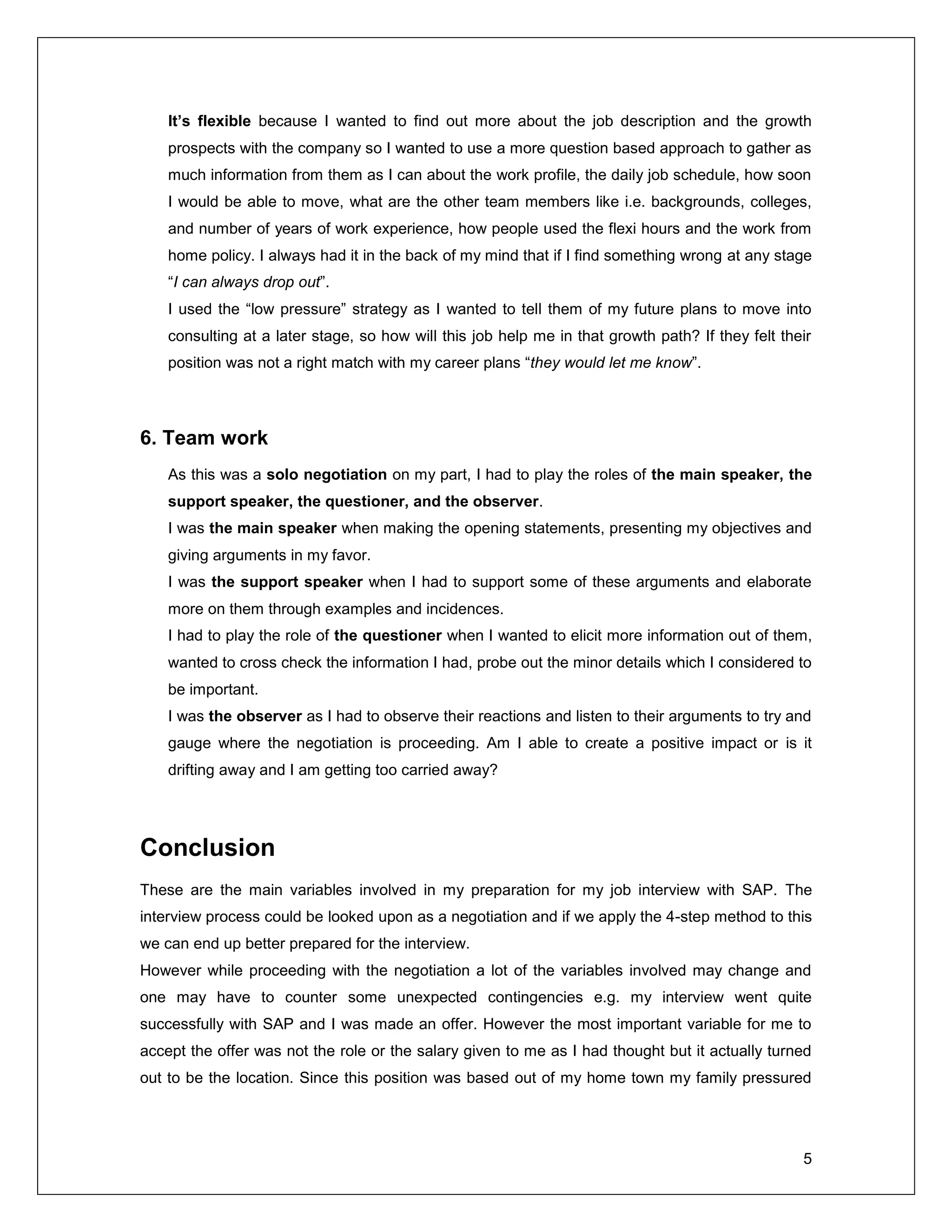 5
It’s flexible because I wanted to find out more about the job description and the growth
prospects with the company so I wanted to use a more question based approach to gather as
much information from them as I can about the work profile, the daily job schedule, how soon
I would be able to move, what are the other team members like i.e. backgrounds, colleges,
and number of years of work experience, how people used the flexi hours and the work from
home policy. I always had it in the back of my mind that if I find something wrong at any stage
“I can always drop out”.
I used the “low pressure” strategy as I wanted to tell them of my future plans to move into
consulting at a later stage, so how will this job help me in that growth path? If they felt their
position was not a right match with my career plans “they would let me know”.
6. Team work
As this was a solo negotiation on my part, I had to play the roles of the main speaker, the
support speaker, the questioner, and the observer.
I was the main speaker when making the opening statements, presenting my objectives and
giving arguments in my favor.
I was the support speaker when I had to support some of these arguments and elaborate
more on them through examples and incidences.
I had to play the role of the questioner when I wanted to elicit more information out of them,
wanted to cross check the information I had, probe out the minor details which I considered to
be important.
I was the observer as I had to observe their reactions and listen to their arguments to try and
gauge where the negotiation is proceeding. Am I able to create a positive impact or is it
drifting away and I am getting too carried away?
Conclusion
These are the main variables involved in my preparation for my job interview with SAP. The
interview process could be looked upon as a negotiation and if we apply the 4-step method to this
we can end up better prepared for the interview.
However while proceeding with the negotiation a lot of the variables involved may change and
one may have to counter some unexpected contingencies e.g. my interview went quite
successfully with SAP and I was made an offer. However the most important variable for me to
accept the offer was not the role or the salary given to me as I had thought but it actually turned
out to be the location. Since this position was based out of my home town my family pressured
 