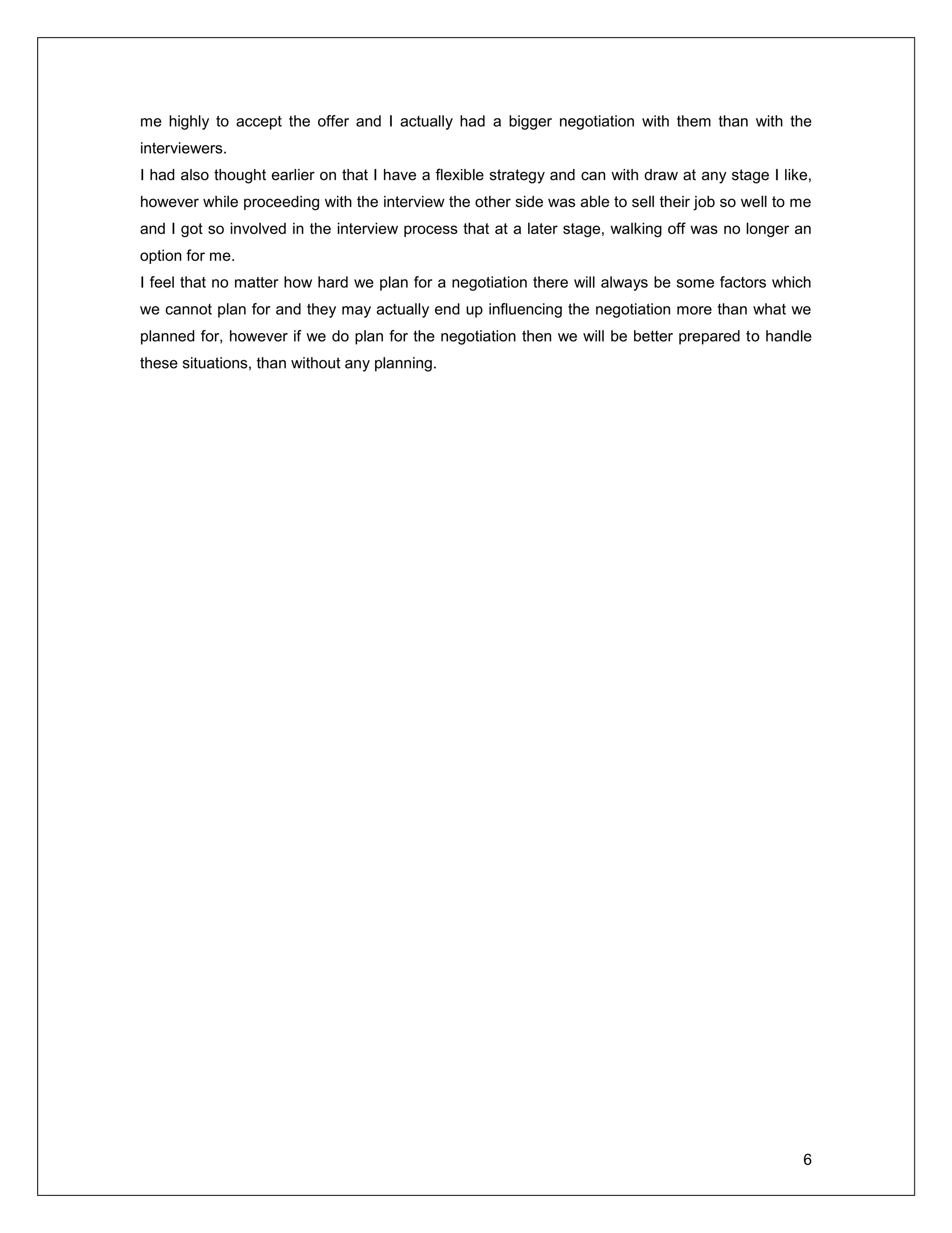 6
me highly to accept the offer and I actually had a bigger negotiation with them than with the
interviewers.
I had also thought earlier on that I have a flexible strategy and can with draw at any stage I like,
however while proceeding with the interview the other side was able to sell their job so well to me
and I got so involved in the interview process that at a later stage, walking off was no longer an
option for me.
I feel that no matter how hard we plan for a negotiation there will always be some factors which
we cannot plan for and they may actually end up influencing the negotiation more than what we
planned for, however if we do plan for the negotiation then we will be better prepared to handle
these situations, than without any planning.
 
