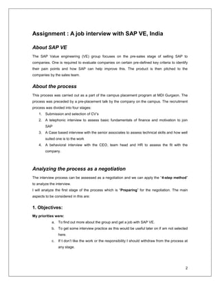 2
Assignment : A job interview with SAP VE, India
About SAP VE
The SAP Value engineering (VE) group focuses on the pre-sales stage of selling SAP to
companies. One is required to evaluate companies on certain pre-defined key criteria to identify
their pain points and how SAP can help improve this. The product is then pitched to the
companies by the sales team.
About the process
This process was carried out as a part of the campus placement program at MDI Gurgaon. The
process was preceded by a pre-placement talk by the company on the campus. The recruitment
process was divided into four stages:
1. Submission and selection of CV’s
2. A telephonic interview to assess basic fundamentals of finance and motivation to join
SAP
3. A Case based interview with the senior associates to assess technical skills and how well
suited one is to the work
4. A behavioral interview with the CEO, team head and HR to assess the fit with the
company.
Analyzing the process as a negotiation
The interview process can be assessed as a negotiation and we can apply the “4-step method”
to analyze the interview.
I will analyze the first stage of the process which is “Preparing” for the negotiation. The main
aspects to be considered in this are:
1. Objectives:
My priorities were:
a. To find out more about the group and get a job with SAP VE.
b. To get some interview practice as this would be useful later on if am not selected
here.
c. If I don’t like the work or the responsibility I should withdraw from the process at
any stage.
 