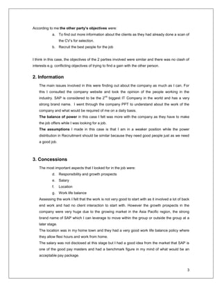 3
According to me the other party’s objectives were:
a. To find out more information about the clients as they had already done a scan of
the CV’s for selection.
b. Recruit the best people for the job
I think in this case, the objectives of the 2 parties involved were similar and there was no clash of
interests e.g. conflicting objectives of trying to find a gain with the other person.
2. Information
The main issues involved in this were finding out about the company as much as I can. For
this I consulted the company website and took the opinion of the people working in the
industry. SAP is considered to be the 2
nd
biggest IT Company in the world and has a very
strong brand name. I went through the company PPT to understand about the work of the
company and what would be required of me on a daily basis.
The balance of power in this case I felt was more with the company as they have to make
the job offers while I was looking for a job.
The assumptions I made in this case is that I am in a weaker position while the power
distribution in Recruitment should be similar because they need good people just as we need
a good job.
3. Concessions
The most important aspects that I looked for in the job were:
d. Responsibility and growth prospects
e. Salary
f. Location
g. Work life balance
Assessing the work I felt that the work is not very good to start with as it involved a lot of back
end work and had no client interaction to start with. However the growth prospects in the
company were very huge due to the growing market in the Asia Pacific region, the strong
brand name of SAP which I can leverage to move within the group or outside the group at a
later stage.
The location was in my home town and they had a very good work life balance policy where
they allow flexi hours and work from home.
The salary was not disclosed at this stage but I had a good idea from the market that SAP is
one of the good pay masters and had a benchmark figure in my mind of what would be an
acceptable pay package.
 