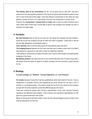 4
The trading value of my concessions for the “not so good work to start with” was that I
would have very good growth prospects in the future the good work-life balance which is very
rare in most of the jobs at this stage. I was also willing to compromise on the salary as I was
getting a location at home, so I could always save this cost of paying for a rented house.
However the concessions I wanted them to make were to give me fixed timelines and a
clear career path of how long it would take to grow in the company and change my role if I
wanted to at a later stage.
4. Variables
My vital interests were to find out as much as I can about the company and see whether I
would like to join the company and get an offer from them if possible. I knew that if I did not
like the offer afterwards I could always reject it.
Their interests were to find the best person for the positions open with them.
The bridging factors between the two were that they had a position which had to be filled I
was looking for a good job to start with so both our objectives matched.
I was willing to compromise on salary and work now if I got a home location and good growth
prospects in the future.
My fallback position was that since this is only my first interview even if it does not go well, I
will always have the option to apply for another company and this would be a good practice
for me.
5. Strategy
My basic strategy was “Rational”, “Conceal objectives” and “Low Pressure”.
It’s simple because I knew that I had the qualifications which were ideal for the job. I have a
background in computer science and engineering and have worked for one year in the IT
industry in a consulting position. This made it easier for me to fit in the culture of the company
and gel with the other engineers across the different groups and teams.
They were looking for people with a finance specialization as the work involved company
valuations and balance sheet analysis. I had a finance and operations specialization so this
gave me a good fit with their work profile.
Based on this good fit with their profile I could use the rational strategy to prove to them why I
was the best person for their job.
 
