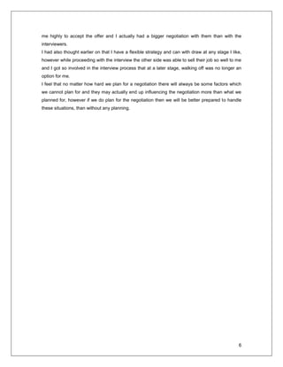 6
me highly to accept the offer and I actually had a bigger negotiation with them than with the
interviewers.
I had also thought earlier on that I have a flexible strategy and can with draw at any stage I like,
however while proceeding with the interview the other side was able to sell their job so well to me
and I got so involved in the interview process that at a later stage, walking off was no longer an
option for me.
I feel that no matter how hard we plan for a negotiation there will always be some factors which
we cannot plan for and they may actually end up influencing the negotiation more than what we
planned for, however if we do plan for the negotiation then we will be better prepared to handle
these situations, than without any planning.
 