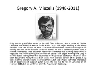 Gregory A. Miezelis (1948-2011)




Greg, whose grandfather came to the USA from Lithuania, was a native of Covina,
California. He moved to France in the early 1970s and began working at the newly
founded Ecole des Affaires de Paris (EAP) where he delivered intercultural negotiation
training sessions to the school's corporate clients. He was a veritable pioneer both in
subject and method since back then nobody else in France was teaching people how to
negotiate and action learning was unheard of. Leslie Shaw began working with Greg in
the mid 1980s and together they developed the Negotiation Bootcamp, which has since
been delivered to many thousands of clients from the four corners of the globe. Greg
was not only a charismatic and innovative trainer, but also a highly cultivated intellectual
and an accomplished classical guitar player. He was laid to rest in Versailles on 16
February 2011, but his spirit lives on in the Negotiation Bootcamp.
 