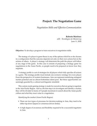 Project: The Negotiation Game
Negotiation Skills and Effective Communication
Roberto Martínez
edX - Tecnólogico de Monterrey
June 11, 2020
Objective: To develop a program to train executives in negotiation skills.
The strategy of a player in game theory is any of the options which he or she chooses
in a conﬁguration that the outcome depends not only on their own actions but on the
actions of others. A player’s strategy will determine the path the player will follow
at any stage of the game. In this case it consists of preparing a strategy game for
negotiations in the Asian Paciﬁc, so people need to be prepared on know how they
negotiate.
A strategy proﬁle is a set of strategies for all players which fully speciﬁes all actions
in a game. The strategy proﬁle must include one exclusive strategy for every player.
From the perspective of western businesses, Asia can represent tantalizing untapped
market potential and an almost bottomless talent pool. But these opportunities are
seemingly guarded by a cultural and linguistic mineﬁeld.
This custom-made gaming strategy is made for executives that are going to negotiate
in the Asia Paciﬁc Region. And so, the ﬁrst step is to investigate and identify a market,
they will be divided in teams of 5 people maximum to search about the Asian paciﬁc
culture and what they most value in a negotiation.
Identifying the market (Asian Paciﬁc Region)
• There are two types of processes for decision-making in Asia, they tend to be
either top-down (Japan) or consensus-driven (India).
• A high degree of awareness and ﬂexibility required to be a successful negotiator
in Asia.
1
 