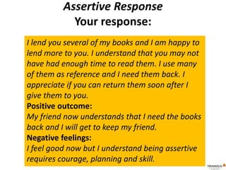 Assertive Response
Your response:
I lend you several of my books and I am happy to
lend more to you. I understand that you may not
have had enough time to read them. I use many
of them as reference and I need them back. I
appreciate if you can return them soon after I
give them to you.
Positive outcome:
My friend now understands that I need the books
back and I will get to keep my friend.
Negative feelings:
I feel good now but I understand being assertive
requires courage, planning and skill.
 