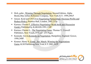 Ilich, gohn . Winning Through Negotiation, Second Edition, Alpha
Books,Mac millan Reference Company, New York.N.Y. 1999,290.P
Jensen. Keid and UNT,Iwar,Negotiating Partnerships, (Increase Profits and
Reduce Risks), Prentice Hall, London, 2002,232p.
Karrass, Chester L.,Effective Negotiating,(Work book and Discussion
Guide), Published by KARASS.1991,130P.
Karrass, Chester L., The Negotiating Game, Thomas Y. Crowell
Publishers, New Yourk,1970.xii+ 255 Pages.Publishers, New Yourk,1970.xii+ 255 Pages.
Kennedy. Govin,Kennedy on Negotiation, Hampshire, England: Gower,
1998,340P.
Kramer, Henry S.,Game , Set, Match: Winning the Negotiations
Game,ALM Publishing,New York.N.Y.2001,362P.
 