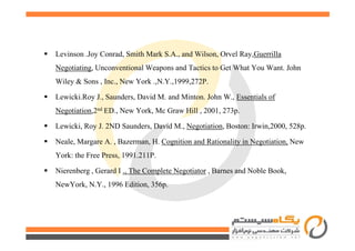 Levinson .Joy Conrad, Smith Mark S.A., and Wilson, Orvel Ray,Guerrilla
Negotiating, Unconventional Weapons and Tactics to Get What You Want. John
Wiley & Sons , Inc., New York .,N.Y.,1999,272P.
Lewicki.Roy J., Saunders, David M. and Minton. John W., Essentials of
Negotiation,2nd ED., New York, Mc Graw Hill , 2001, 273p.
Lewicki, Roy J. 2ND Saunders, David M., Negotiation, Boston: Irwin,2000, 528p.Lewicki, Roy J. 2ND Saunders, David M., Negotiation, Boston: Irwin,2000, 528p.
Neale, Margare A. , Bazerman, H. Cognition and Rationality in Negotiation, New
York: the Free Press, 1991.211P.
Nierenberg , Gerard I ., The Complete Negotiator , Barnes and Noble Book,
NewYork, N.Y., 1996 Edition, 356p.
 